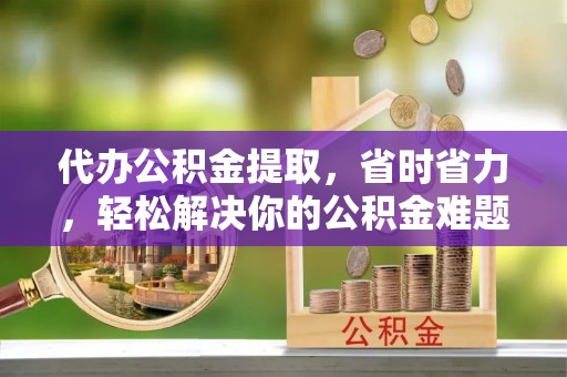玉龙代办公积金提取，省时省力，轻松解决你的公积金难题