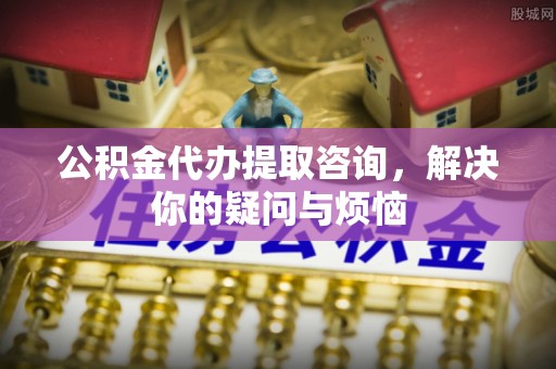 玉龙公积金代办提取咨询，解决你的疑问与烦恼