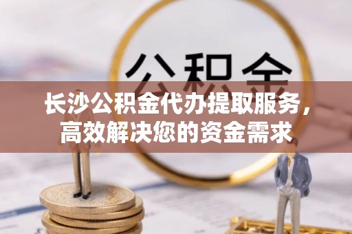 玉龙长沙公积金代办提取服务，高效解决您的资金需求