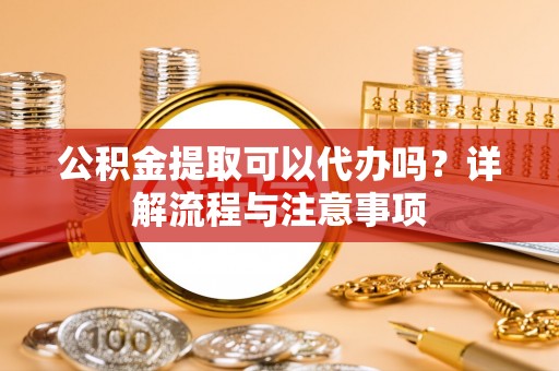 玉龙公积金提取可以代办吗？详解流程与注意事项