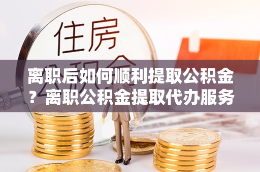 玉龙离职后如何顺利提取公积金？离职公积金提取代办服务帮你搞定！