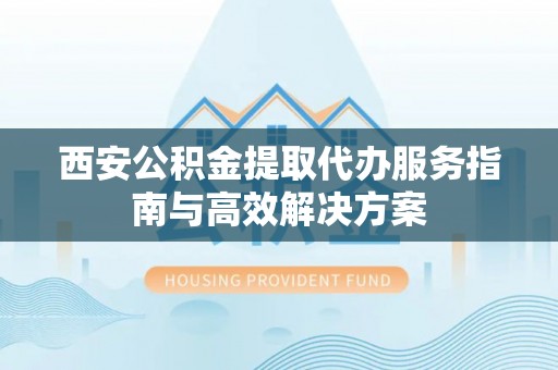 玉龙西安公积金提取代办服务指南与高效解决方案