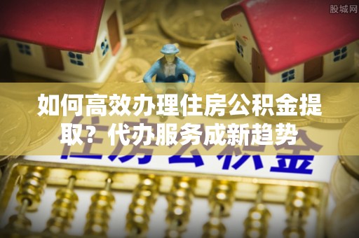 玉龙如何高效办理住房公积金提取？代办服务成新趋势