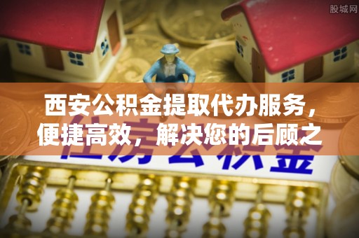 玉龙西安公积金提取代办服务，便捷高效，解决您的后顾之忧