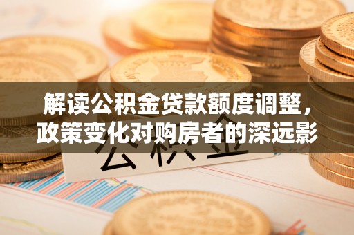 玉龙解读公积金贷款额度调整，政策变化对购房者的深远影响