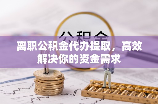 玉龙离职公积金代办提取，高效解决你的资金需求