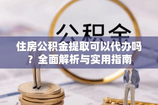 玉龙住房公积金提取可以代办吗？全面解析与实用指南