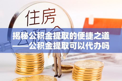 玉龙揭秘公积金提取的便捷之道——公积金提取可以代办吗？