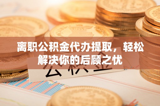玉龙离职公积金代办提取，轻松解决你的后顾之忧