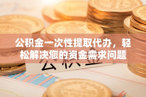 玉龙公积金一次性提取代办，轻松解决您的资金需求问题