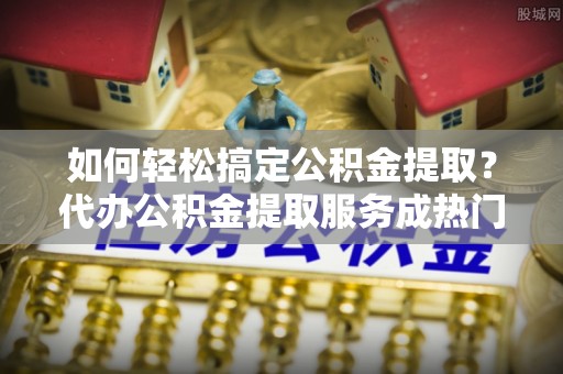 玉龙如何轻松搞定公积金提取？代办公积金提取服务成热门选择