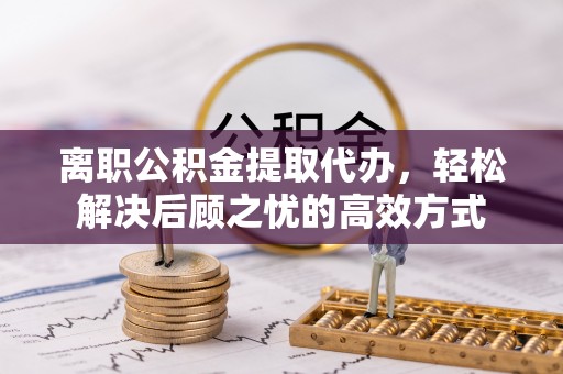 玉龙离职公积金提取代办，轻松解决后顾之忧的高效方式