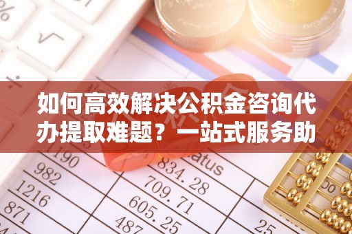 玉龙如何高效解决公积金咨询代办提取难题？一站式服务助您轻松搞定