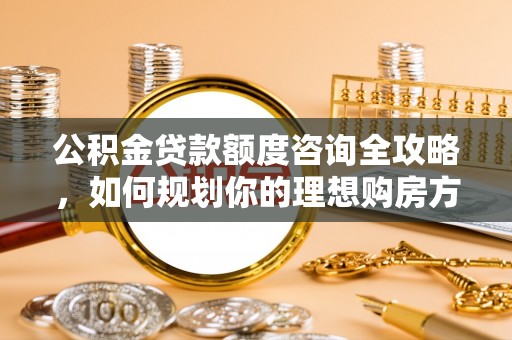玉龙公积金贷款额度咨询全攻略，如何规划你的理想购房方案