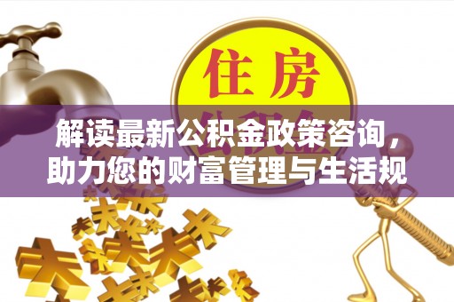 玉龙解读最新公积金政策咨询，助力您的财富管理与生活规划