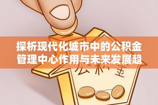 玉龙探析现代化城市中的公积金管理中心作用与未来发展趋势