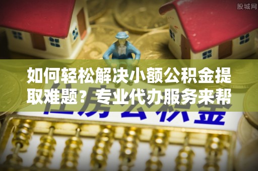 玉龙如何轻松解决小额公积金提取难题？专业代办服务来帮忙