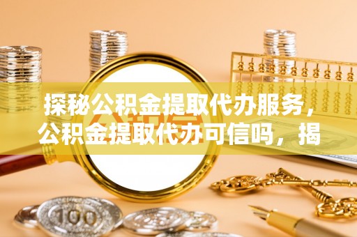 玉龙探秘公积金提取代办服务，公积金提取代办可信吗，揭秘真相与选择指南