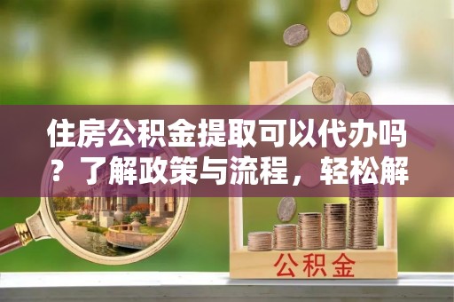 玉龙住房公积金提取可以代办吗？了解政策与流程，轻松解决疑惑