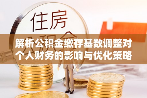 玉龙解析公积金缴存基数调整对个人财务的影响与优化策略