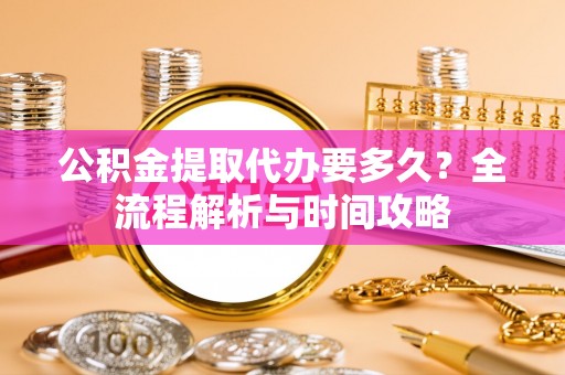 玉龙公积金提取代办要多久？全流程解析与时间攻略