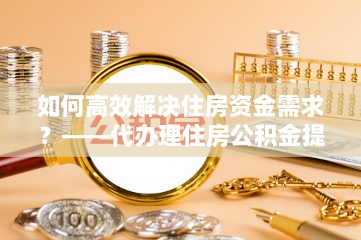 玉龙如何高效解决住房资金需求？——代办理住房公积金提取服务全解析
