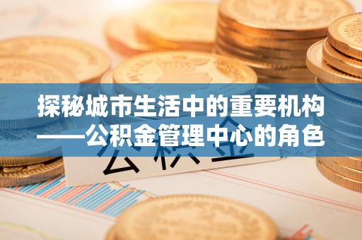 玉龙探秘城市生活中的重要机构——公积金管理中心的角色与意义
