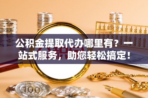 玉龙公积金提取代办哪里有？一站式服务，助您轻松搞定！