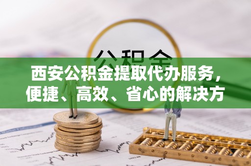 玉龙西安公积金提取代办服务，便捷、高效、省心的解决方案