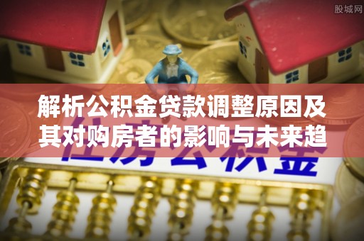 玉龙解析公积金贷款调整原因及其对购房者的影响与未来趋势