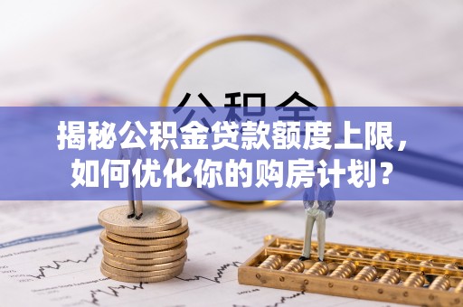 玉龙揭秘公积金贷款额度上限，如何优化你的购房计划？