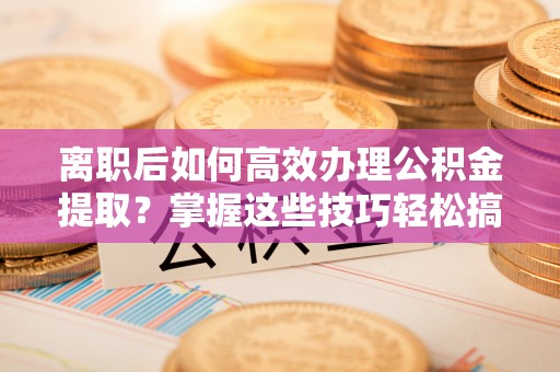 玉龙离职后如何高效办理公积金提取？掌握这些技巧轻松搞定