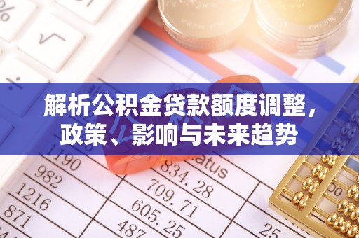 玉龙解析公积金贷款额度调整，政策、影响与未来趋势