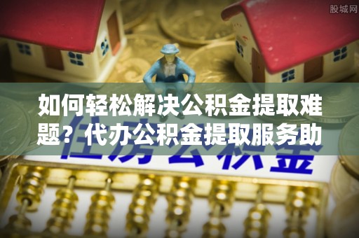 玉龙如何轻松解决公积金提取难题？代办公积金提取服务助您一臂之力