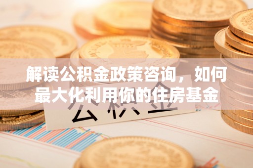 玉龙解读公积金政策咨询，如何最大化利用你的住房基金