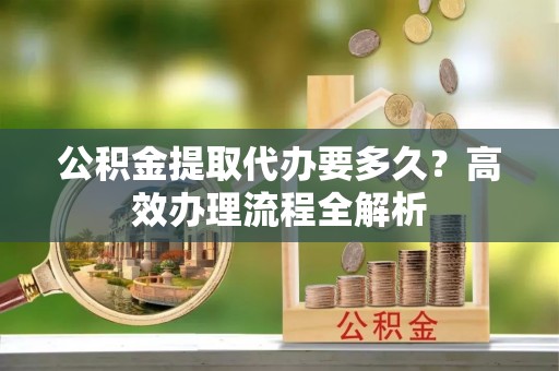 玉龙公积金提取代办要多久？高效办理流程全解析