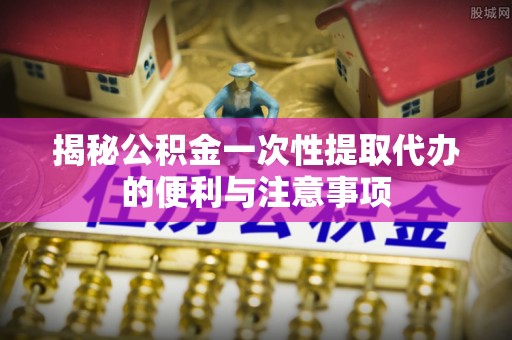 玉龙揭秘公积金一次性提取代办的便利与注意事项