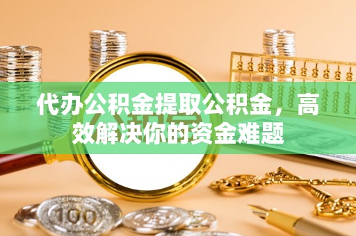 玉龙代办公积金提取公积金，高效解决你的资金难题