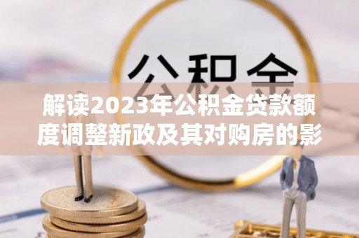 玉龙解读2023年公积金贷款额度调整新政及其对购房的影响