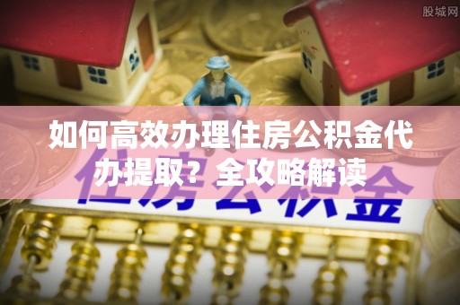玉龙如何高效办理住房公积金代办提取？全攻略解读