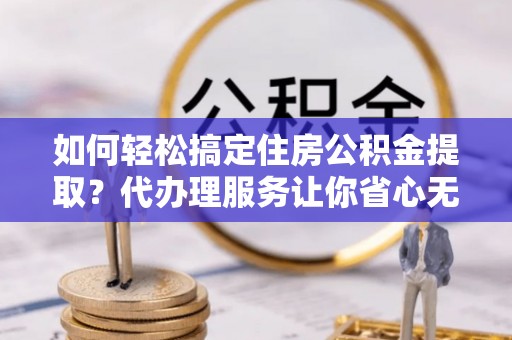 玉龙如何轻松搞定住房公积金提取？代办理服务让你省心无忧