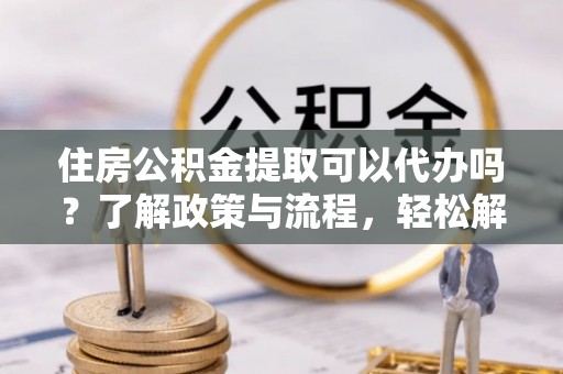 玉龙住房公积金提取可以代办吗？了解政策与流程，轻松解决疑惑