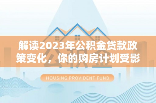 玉龙解读2023年公积金贷款政策变化，你的购房计划受影响了吗？