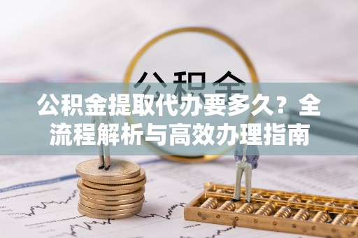 玉龙公积金提取代办要多久？全流程解析与高效办理指南