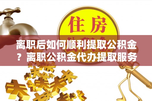 玉龙离职后如何顺利提取公积金？离职公积金代办提取服务助力无忧办理
