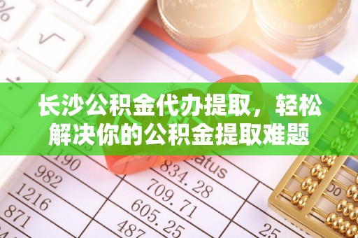 玉龙长沙公积金代办提取，轻松解决你的公积金提取难题