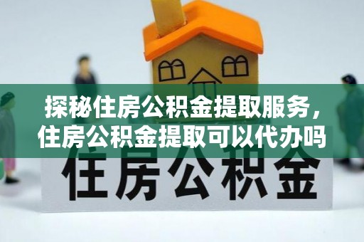 玉龙探秘住房公积金提取服务，住房公积金提取可以代办吗的全方位解析