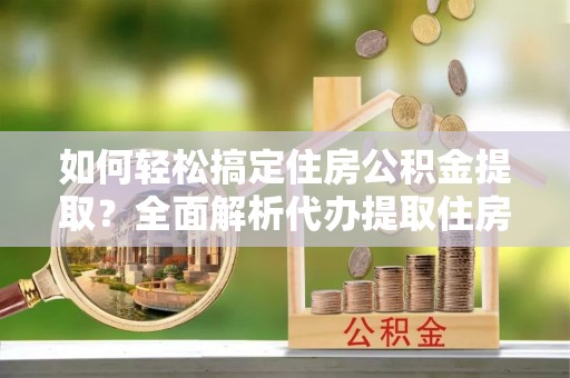 玉龙如何轻松搞定住房公积金提取？全面解析代办提取住房公积金流程