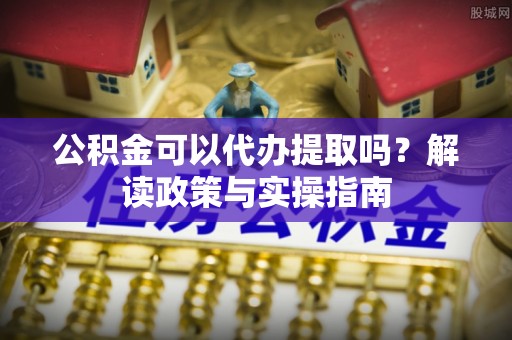 玉龙公积金可以代办提取吗？解读政策与实操指南