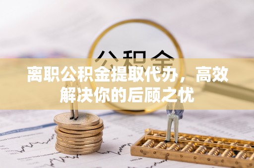 玉龙离职公积金提取代办，高效解决你的后顾之忧